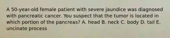 A 50-year-old female patient with severe jaundice was diagnosed with pancreatic cancer. You suspect that the tumor is located in which portion of <a href='https://www.questionai.com/knowledge/kITHRba4Cd-the-pancreas' class='anchor-knowledge'>the pancreas</a>? A. head B. neck C. body D. tail E. uncinate process