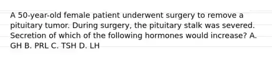 A 50-year-old female patient underwent surgery to remove a pituitary tumor. During surgery, the pituitary stalk was severed. Secretion of which of the following hormones would increase? A. GH B. PRL C. TSH D. LH