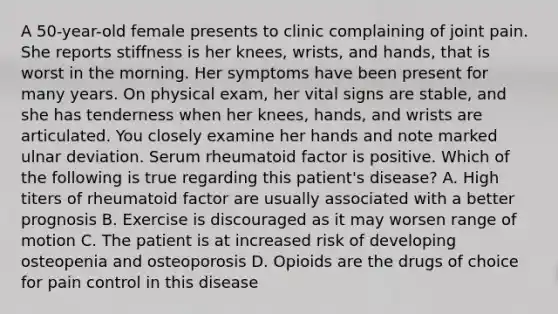 A 50-year-old female presents to clinic complaining of joint pain. She reports stiffness is her knees, wrists, and hands, that is worst in the morning. Her symptoms have been present for many years. On physical exam, her vital signs are stable, and she has tenderness when her knees, hands, and wrists are articulated. You closely examine her hands and note marked ulnar deviation. Serum rheumatoid factor is positive. Which of the following is true regarding this patient's disease? A. High titers of rheumatoid factor are usually associated with a better prognosis B. Exercise is discouraged as it may worsen range of motion C. The patient is at increased risk of developing osteopenia and osteoporosis D. Opioids are the drugs of choice for pain control in this disease