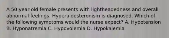 A 50-year-old female presents with lightheadedness and overall abnormal feelings. Hyperaldosteronism is diagnosed. Which of the following symptoms would the nurse expect? A. Hypotension B. Hyponatremia C. Hypovolemia D. Hypokalemia