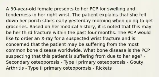 A 50-year-old female presents to her PCP for swelling and tenderness in her right wrist. The patient explains that she fell down her porch stairs early yesterday morning when going to get groceries. Based on her medical history, it is noted that this may be her third fracture within the past four months. The PCP would like to order an X-ray for a suspected wrist fracture and is concerned that the patient may be suffering from the most common bone disease worldwide. What bone disease is the PCP suspecting that this patient is suffering from due to her age? - Secondary osteoporosis - Type I primary osteoporosis - Gouty Arthritis - Type II primary osteoporosis - Rickets