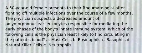 A 50-year-old female presents to their Rheumatologist after fighting off multiple infections over the course of a few months. The physician suspects a decreased amount of polymorphonuclear leukocytes responsible for mediating the early phases of the body's innate immune system. Which of the following cells is the physician least likely to find circulating in the patient's blood? a. Mast Cells b. Eosinophils c. Basophils d. Natural Killer Cells e. Neutrophils