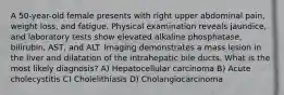 A 50-year-old female presents with right upper abdominal pain, weight loss, and fatigue. Physical examination reveals jaundice, and laboratory tests show elevated alkaline phosphatase, bilirubin, AST, and ALT. Imaging demonstrates a mass lesion in the liver and dilatation of the intrahepatic bile ducts. What is the most likely diagnosis? A) Hepatocellular carcinoma B) Acute cholecystitis C) Cholelithiasis D) Cholangiocarcinoma