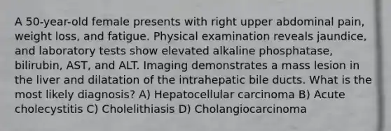 A 50-year-old female presents with right upper abdominal pain, weight loss, and fatigue. Physical examination reveals jaundice, and laboratory tests show elevated alkaline phosphatase, bilirubin, AST, and ALT. Imaging demonstrates a mass lesion in the liver and dilatation of the intrahepatic bile ducts. What is the most likely diagnosis? A) Hepatocellular carcinoma B) Acute cholecystitis C) Cholelithiasis D) Cholangiocarcinoma