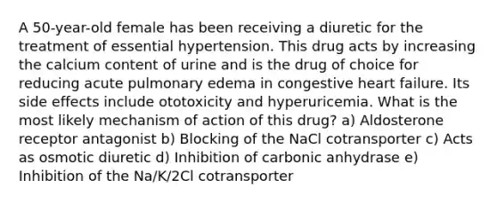 A 50-year-old female has been receiving a diuretic for the treatment of essential hypertension. This drug acts by increasing the calcium content of urine and is the drug of choice for reducing acute pulmonary edema in congestive heart failure. Its side effects include ototoxicity and hyperuricemia. What is the most likely mechanism of action of this drug? a) Aldosterone receptor antagonist b) Blocking of the NaCl cotransporter c) Acts as osmotic diuretic d) Inhibition of carbonic anhydrase e) Inhibition of the Na/K/2Cl cotransporter