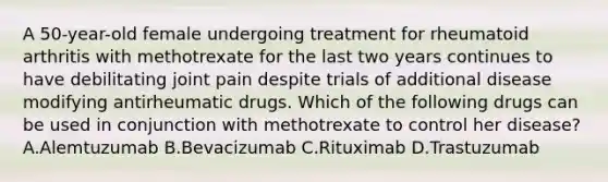 A 50-year-old female undergoing treatment for rheumatoid arthritis with methotrexate for the last two years continues to have debilitating joint pain despite trials of additional disease modifying antirheumatic drugs. Which of the following drugs can be used in conjunction with methotrexate to control her disease? A.Alemtuzumab B.Bevacizumab C.Rituximab D.Trastuzumab