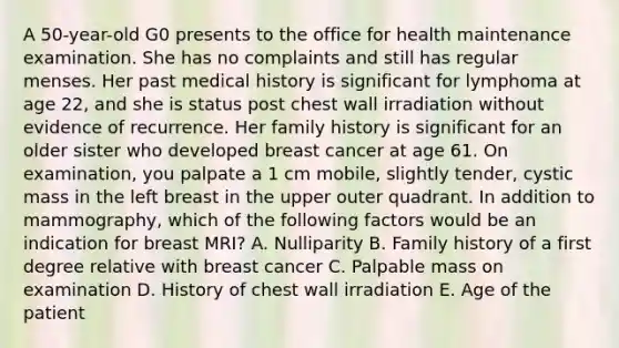 A 50-year-old G0 presents to the office for health maintenance examination. She has no complaints and still has regular menses. Her past medical history is significant for lymphoma at age 22, and she is status post chest wall irradiation without evidence of recurrence. Her family history is significant for an older sister who developed breast cancer at age 61. On examination, you palpate a 1 cm mobile, slightly tender, cystic mass in the left breast in the upper outer quadrant. In addition to mammography, which of the following factors would be an indication for breast MRI? A. Nulliparity B. Family history of a first degree relative with breast cancer C. Palpable mass on examination D. History of chest wall irradiation E. Age of the patient