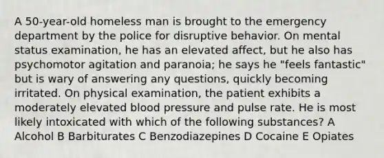 A 50-year-old homeless man is brought to the emergency department by the police for disruptive behavior. On mental status examination, he has an elevated affect, but he also has psychomotor agitation and paranoia; he says he "feels fantastic" but is wary of answering any questions, quickly becoming irritated. On physical examination, the patient exhibits a moderately elevated blood pressure and pulse rate. He is most likely intoxicated with which of the following substances? A Alcohol B Barbiturates C Benzodiazepines D Cocaine E Opiates