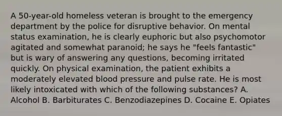 A 50-year-old homeless veteran is brought to the emergency department by the police for disruptive behavior. On mental status examination, he is clearly euphoric but also psychomotor agitated and somewhat paranoid; he says he "feels fantastic" but is wary of answering any questions, becoming irritated quickly. On physical examination, the patient exhibits a moderately elevated blood pressure and pulse rate. He is most likely intoxicated with which of the following substances? A. Alcohol B. Barbiturates C. Benzodiazepines D. Cocaine E. Opiates