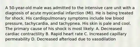 A 50-year-old male was admitted to the intensive care unit with a diagnosis of acute myocardial infarction (MI). He is being treated for shock. His cardiopulmonary symptoms include low blood pressure, tachycardia, and tachypnea. His skin is pale and cool. The primary cause of his shock is most likely: A. Decreased cardiac contractility B. Rapid heart rate C. Increased capillary permeability D. Decreased afterload due to vasodilation