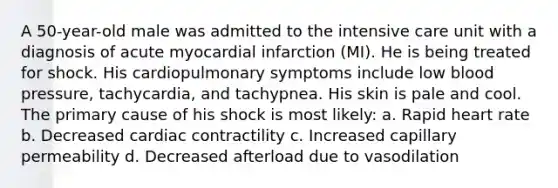 A 50-year-old male was admitted to the intensive care unit with a diagnosis of acute myocardial infarction (MI). He is being treated for shock. His cardiopulmonary symptoms include low blood pressure, tachycardia, and tachypnea. His skin is pale and cool. The primary cause of his shock is most likely: a. Rapid heart rate b. Decreased cardiac contractility c. Increased capillary permeability d. Decreased afterload due to vasodilation