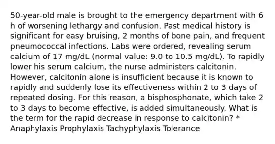 50-year-old male is brought to the emergency department with 6 h of worsening lethargy and confusion. Past medical history is significant for easy bruising, 2 months of bone pain, and frequent pneumococcal infections. Labs were ordered, revealing serum calcium of 17 mg/dL (normal value: 9.0 to 10.5 mg/dL). To rapidly lower his serum calcium, the nurse administers calcitonin. However, calcitonin alone is insufficient because it is known to rapidly and suddenly lose its effectiveness within 2 to 3 days of repeated dosing. For this reason, a bisphosphonate, which take 2 to 3 days to become effective, is added simultaneously. What is the term for the rapid decrease in response to calcitonin? * Anaphylaxis Prophylaxis Tachyphylaxis Tolerance