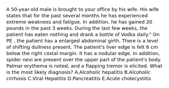 A 50-year-old male is brought to your office by his wife. His wife states that for the past several months he has experienced extreme weakness and fatigue. In addition, he has gained 20 pounds in the past 3 weeks. During the last few weeks, the patient has eaten nothing and drank a bottle of Vodka daily." On PE , the patient has a enlarged abdominal girth. There is a level of shifting dullness present. The patient's liver edge is felt 6 cm below the right costal margin. It has a nodular edge. In addition, spider nevi are present over the upper part of the patient's body. Palmar erythema is noted, and a flapping tremor is elicited. What is the most likely diagnosis? A.Alcoholic hepatitis B.Alcoholic cirrhosis C.Viral Hepatitis D.Pancreatitis E.Acute cholecystitis