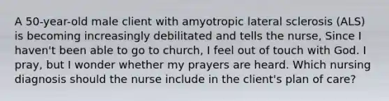 A 50-year-old male client with amyotropic lateral sclerosis (ALS) is becoming increasingly debilitated and tells the nurse, Since I haven't been able to go to church, I feel out of touch with God. I pray, but I wonder whether my prayers are heard. Which nursing diagnosis should the nurse include in the client's plan of care?