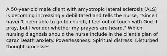 A 50-year-old male client with amyotropic lateral sclerosis (ALS) is becoming increasingly debilitated and tells the nurse, "Since I haven't been able to go to church, I feel out of touch with God. I pray, but I wonder whether my prayers are heard." Which nursing diagnosis should the nurse include in the client's plan of care? Death anxiety. Powerlessness. Spiritual distress. Disturbed thought processes.