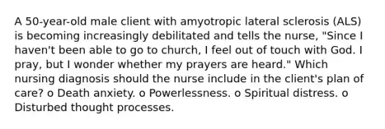 A 50-year-old male client with amyotropic lateral sclerosis (ALS) is becoming increasingly debilitated and tells the nurse, "Since I haven't been able to go to church, I feel out of touch with God. I pray, but I wonder whether my prayers are heard." Which nursing diagnosis should the nurse include in the client's plan of care? o Death anxiety. o Powerlessness. o Spiritual distress. o Disturbed thought processes.