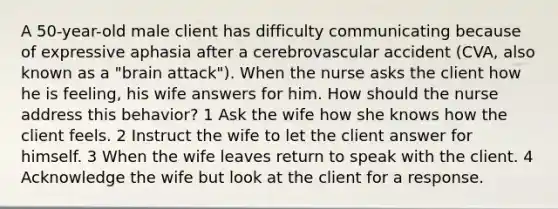 A 50-year-old male client has difficulty communicating because of expressive aphasia after a cerebrovascular accident (CVA, also known as a "brain attack"). When the nurse asks the client how he is feeling, his wife answers for him. How should the nurse address this behavior? 1 Ask the wife how she knows how the client feels. 2 Instruct the wife to let the client answer for himself. 3 When the wife leaves return to speak with the client. 4 Acknowledge the wife but look at the client for a response.