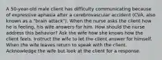 A 50-year-old male client has difficulty communicating because of expressive aphasia after a cerebrovascular accident (CVA, also known as a "brain attack"). When the nurse asks the client how he is feeling, his wife answers for him. How should the nurse address this behavior? Ask the wife how she knows how the client feels. Instruct the wife to let the client answer for himself. When the wife leaves return to speak with the client. Acknowledge the wife but look at the client for a response.