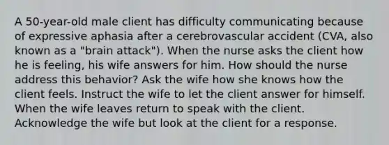 A 50-year-old male client has difficulty communicating because of expressive aphasia after a cerebrovascular accident (CVA, also known as a "brain attack"). When the nurse asks the client how he is feeling, his wife answers for him. How should the nurse address this behavior? Ask the wife how she knows how the client feels. Instruct the wife to let the client answer for himself. When the wife leaves return to speak with the client. Acknowledge the wife but look at the client for a response.