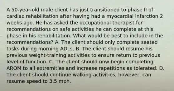 A 50-year-old male client has just transitioned to phase II of cardiac rehabilitation after having had a myocardial infarction 2 weeks ago. He has asked the occupational therapist for recommendations on safe activities he can complete at this phase in his rehabilitation. What would be best to include in the recommendations? A. The client should only complete seated tasks during morning ADLs. B. The client should resume his previous weight-training activities to ensure return to previous level of function. C. The client should now begin completing AROM to all extremities and increase repetitions as tolerated. D. The client should continue walking activities, however, can resume speed to 3.5 mph.