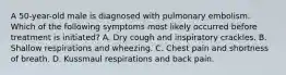 A 50-year-old male is diagnosed with pulmonary embolism. Which of the following symptoms most likely occurred before treatment is initiated? A. Dry cough and inspiratory crackles. B. Shallow respirations and wheezing. C. Chest pain and shortness of breath. D. Kussmaul respirations and back pain.