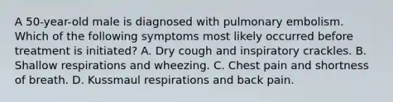 A 50-year-old male is diagnosed with pulmonary embolism. Which of the following symptoms most likely occurred before treatment is initiated? A. Dry cough and inspiratory crackles. B. Shallow respirations and wheezing. C. Chest pain and shortness of breath. D. Kussmaul respirations and back pain.