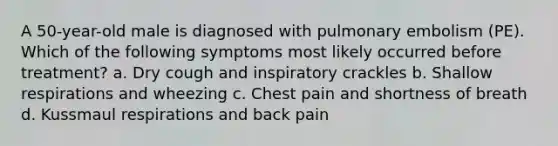 A 50-year-old male is diagnosed with pulmonary embolism (PE). Which of the following symptoms most likely occurred before treatment? a. Dry cough and inspiratory crackles b. Shallow respirations and wheezing c. Chest pain and shortness of breath d. Kussmaul respirations and back pain