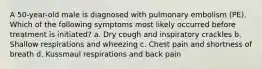 A 50-year-old male is diagnosed with pulmonary embolism (PE). Which of the following symptoms most likely occurred before treatment is initiated? a. Dry cough and inspiratory crackles b. Shallow respirations and wheezing c. Chest pain and shortness of breath d. Kussmaul respirations and back pain