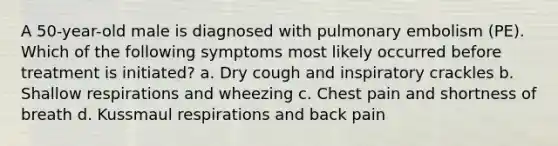 A 50-year-old male is diagnosed with pulmonary embolism (PE). Which of the following symptoms most likely occurred before treatment is initiated? a. Dry cough and inspiratory crackles b. Shallow respirations and wheezing c. Chest pain and shortness of breath d. Kussmaul respirations and back pain