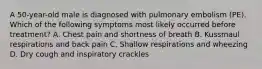 A 50-year-old male is diagnosed with pulmonary embolism (PE). Which of the following symptoms most likely occurred before treatment? A. Chest pain and shortness of breath B. Kussmaul respirations and back pain C. Shallow respirations and wheezing D. Dry cough and inspiratory crackles