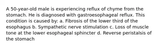 A 50-year-old male is experiencing reflux of chyme from the stomach. He is diagnosed with gastroesophageal reflux. This condition is caused by: a. Fibrosis of the lower third of the esophagus b. Sympathetic nerve stimulation c. Loss of muscle tone at the lower esophageal sphincter d. Reverse peristalsis of the stomach