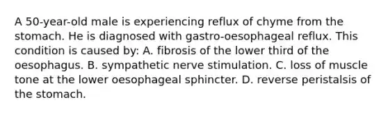 A 50-year-old male is experiencing reflux of chyme from the stomach. He is diagnosed with gastro-oesophageal reflux. This condition is caused by: A. fibrosis of the lower third of the oesophagus. B. sympathetic nerve stimulation. C. loss of muscle tone at the lower oesophageal sphincter. D. reverse peristalsis of the stomach.