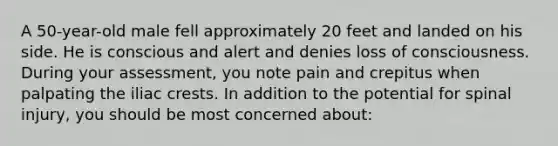 A 50-year-old male fell approximately 20 feet and landed on his side. He is conscious and alert and denies loss of consciousness. During your assessment, you note pain and crepitus when palpating the iliac crests. In addition to the potential for spinal injury, you should be most concerned about: