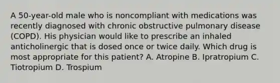 A 50-year-old male who is noncompliant with medications was recently diagnosed with chronic obstructive pulmonary disease (COPD). His physician would like to prescribe an inhaled anticholinergic that is dosed once or twice daily. Which drug is most appropriate for this patient? A. Atropine B. Ipratropium C. Tiotropium D. Trospium