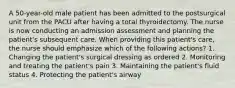 A 50-year-old male patient has been admitted to the postsurgical unit from the PACU after having a total thyroidectomy. The nurse is now conducting an admission assessment and planning the patient's subsequent care. When providing this patient's care, the nurse should emphasize which of the following actions? 1. Changing the patient's surgical dressing as ordered 2. Monitoring and treating the patient's pain 3. Maintaining the patient's fluid status 4. Protecting the patient's airway