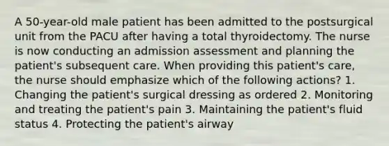 A 50-year-old male patient has been admitted to the postsurgical unit from the PACU after having a total thyroidectomy. The nurse is now conducting an admission assessment and planning the patient's subsequent care. When providing this patient's care, the nurse should emphasize which of the following actions? 1. Changing the patient's surgical dressing as ordered 2. Monitoring and treating the patient's pain 3. Maintaining the patient's fluid status 4. Protecting the patient's airway