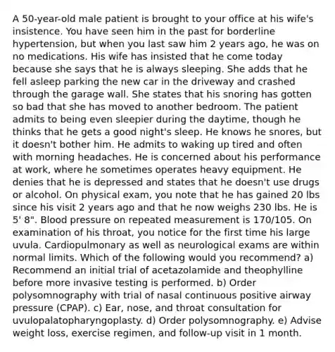 A 50-year-old male patient is brought to your office at his wife's insistence. You have seen him in the past for borderline hypertension, but when you last saw him 2 years ago, he was on no medications. His wife has insisted that he come today because she says that he is always sleeping. She adds that he fell asleep parking the new car in the driveway and crashed through the garage wall. She states that his snoring has gotten so bad that she has moved to another bedroom. The patient admits to being even sleepier during the daytime, though he thinks that he gets a good night's sleep. He knows he snores, but it doesn't bother him. He admits to waking up tired and often with morning headaches. He is concerned about his performance at work, where he sometimes operates heavy equipment. He denies that he is depressed and states that he doesn't use drugs or alcohol. On physical exam, you note that he has gained 20 lbs since his visit 2 years ago and that he now weighs 230 lbs. He is 5' 8". Blood pressure on repeated measurement is 170/105. On examination of his throat, you notice for the first time his large uvula. Cardiopulmonary as well as neurological exams are within normal limits. Which of the following would you recommend? a) Recommend an initial trial of acetazolamide and theophylline before more invasive testing is performed. b) Order polysomnography with trial of nasal continuous positive airway pressure (CPAP). c) Ear, nose, and throat consultation for uvulopalatopharyngoplasty. d) Order polysomnography. e) Advise weight loss, exercise regimen, and follow-up visit in 1 month.