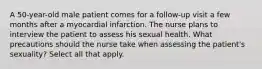 A 50-year-old male patient comes for a follow-up visit a few months after a myocardial infarction. The nurse plans to interview the patient to assess his sexual health. What precautions should the nurse take when assessing the patient's sexuality? Select all that apply.