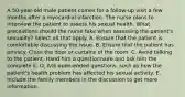 A 50-year-old male patient comes for a follow-up visit a few months after a myocardial infarction. The nurse plans to interview the patient to assess his sexual health. What precautions should the nurse take when assessing the patient's sexuality? Select all that apply. A. Ensure that the patient is comfortable discussing the issue. B. Ensure that the patient has privacy. Close the door or curtains of the room. C. Avoid talking to the patient. Hand him a questionnaire and ask him the complete it. D. Ask open-ended questions, such as how the patient's health problem has affected his sexual activity. E. Include the family members in the discussion to get more information.