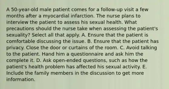 A 50-year-old male patient comes for a follow-up visit a few months after a myocardial infarction. The nurse plans to interview the patient to assess his sexual health. What precautions should the nurse take when assessing the patient's sexuality? Select all that apply. A. Ensure that the patient is comfortable discussing the issue. B. Ensure that the patient has privacy. Close the door or curtains of the room. C. Avoid talking to the patient. Hand him a questionnaire and ask him the complete it. D. Ask open-ended questions, such as how the patient's health problem has affected his sexual activity. E. Include <a href='https://www.questionai.com/knowledge/kA6X3FwvKj-the-family' class='anchor-knowledge'>the family</a> members in the discussion to get more information.