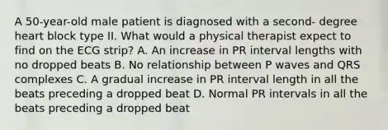 A 50-year-old male patient is diagnosed with a second- degree heart block type II. What would a physical therapist expect to find on the ECG strip? A. An increase in PR interval lengths with no dropped beats B. No relationship between P waves and QRS complexes C. A gradual increase in PR interval length in all the beats preceding a dropped beat D. Normal PR intervals in all the beats preceding a dropped beat