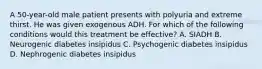 A 50-year-old male patient presents with polyuria and extreme thirst. He was given exogenous ADH. For which of the following conditions would this treatment be effective? A. SIADH B. Neurogenic diabetes insipidus C. Psychogenic diabetes insipidus D. Nephrogenic diabetes insipidus