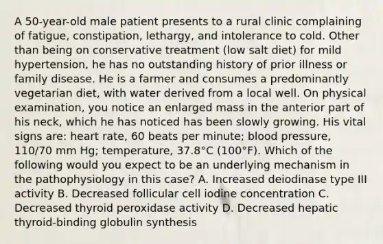 A 50-year-old male patient presents to a rural clinic complaining of fatigue, constipation, lethargy, and intolerance to cold. Other than being on conservative treatment (low salt diet) for mild hypertension, he has no outstanding history of prior illness or family disease. He is a farmer and consumes a predominantly vegetarian diet, with water derived from a local well. On physical examination, you notice an enlarged mass in the anterior part of his neck, which he has noticed has been slowly growing. His vital signs are: heart rate, 60 beats per minute; blood pressure, 110/70 mm Hg; temperature, 37.8°C (100°F). Which of the following would you expect to be an underlying mechanism in the pathophysiology in this case? A. Increased deiodinase type III activity B. Decreased follicular cell iodine concentration C. Decreased thyroid peroxidase activity D. Decreased hepatic thyroid-binding globulin synthesis