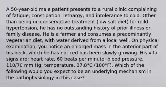 A 50-year-old male patient presents to a rural clinic complaining of fatigue, constipation, lethargy, and intolerance to cold. Other than being on conservative treatment (low salt diet) for mild hypertension, he has no outstanding history of prior illness or family disease. He is a farmer and consumes a predominantly vegetarian diet, with water derived from a local well. On physical examination, you notice an enlarged mass in the anterior part of his neck, which he has noticed has been slowly growing. His vital signs are: heart rate, 60 beats per minute; <a href='https://www.questionai.com/knowledge/kD0HacyPBr-blood-pressure' class='anchor-knowledge'>blood pressure</a>, 110/70 mm Hg; temperature, 37.8°C (100°F). Which of the following would you expect to be an underlying mechanism in the pathophysiology in this case?