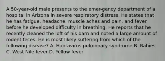 A 50-year-old male presents to the emer-gency department of a hospital in Arizona in severe respiratory distress. He states that he has fatigue, headache, muscle aches and pain, and fever before he developed difficulty in breathing. He reports that he recently cleaned the loft of his barn and noted a large amount of rodent feces. He is most likely suffering from which of the following disease? A. Hantavirus pulmonary syndrome B. Rabies C. West Nile fever D. Yellow fever