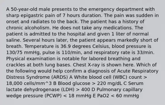 A 50-year-old male presents to the emergency department with sharp epigastric pain of 7 hours duration. The pain was sudden in onset and radiates to the back. The patient has a history of chronic alcoholism. He does not take any medications. The patient is admitted to the hospital and given 1 liter of normal saline. Several hours later, the patient appears markedly short of breath. Temperature is 36.9 degrees Celsius, blood pressure is 130/75 mmHg, pulse is 110/min, and respiratory rate is 33/min. Physical examination is notable for labored breathing and crackles at both lung bases. Chest X-ray is shown here. Which of the following would help confirm a diagnosis of Acute Respiratory Distress Syndrome (ARDS) A White blood cell (WBC) count > 18,000 cells/mm^3 B Blood glucose > 220 mg/dL C Serum lactate dehydrogenase (LDH) > 400 D Pulmonary capillary wedge pressure (PCWP) < 18 mmHg E PaO2 < 60 mmHg