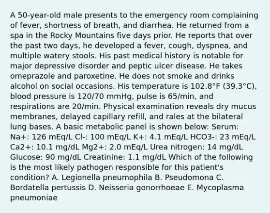 A 50-year-old male presents to the emergency room complaining of fever, shortness of breath, and diarrhea. He returned from a spa in the Rocky Mountains five days prior. He reports that over the past two days, he developed a fever, cough, dyspnea, and multiple watery stools. His past medical history is notable for major depressive disorder and peptic ulcer disease. He takes omeprazole and paroxetine. He does not smoke and drinks alcohol on social occasions. His temperature is 102.8°F (39.3°C), blood pressure is 120/70 mmHg, pulse is 65/min, and respirations are 20/min. Physical examination reveals dry mucus membranes, delayed capillary refill, and rales at the bilateral lung bases. A basic metabolic panel is shown below: Serum: Na+: 126 mEq/L Cl-: 100 mEq/L K+: 4.1 mEq/L HCO3-: 23 mEq/L Ca2+: 10.1 mg/dL Mg2+: 2.0 mEq/L Urea nitrogen: 14 mg/dL Glucose: 90 mg/dL Creatinine: 1.1 mg/dL Which of the following is the most likely pathogen responsible for this patient's condition? A. Legionella pneumophila B. Pseudomona C. Bordatella pertussis D. Neisseria gonorrhoeae E. Mycoplasma pneumoniae