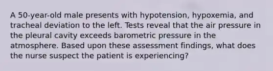 A 50-year-old male presents with hypotension, hypoxemia, and tracheal deviation to the left. Tests reveal that the air pressure in the pleural cavity exceeds barometric pressure in the atmosphere. Based upon these assessment findings, what does the nurse suspect the patient is experiencing?