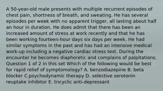 A 50-year-old male presents with multiple recurrent episodes of chest pain, shortness of breath, and sweating. He has several episodes per week with no apparent trigger, all lasting about half an hour in duration. He does admit that there has been an increased amount of stress at work recently and that he has been working fourteen-hour days six days per week. He had similar symptoms in the past and has had an intensive medical work-up including a negative cardiac stress test. During the encounter he becomes diaphoretic and complains of palpitations. Question 1 of 2 in this set Which of the following would be best for rapid relief of symptomology? A. benzodiazepine B. beta blocker C.psychodynamic therapy D. selective serotonin reuptake inhibitor E. tricyclic anti-depressant