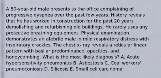 A 50-year-old male presents to the office complaining of progressive dyspnea over the past few years. History reveals that he has worked in construction for the past 20 years demolishing and refurbishing old buildings. He rarely uses any protective breathing equipment. Physical examination demonstrates an afebrile male in mild respiratory distress with inspiratory crackles. The chest x- ray reveals a reticular linear pattern with basilar predominance, opacities, and honeycombing. What is the most likely diagnosis? A. Acute hypersensitivity pneumonitis B. Asbestosis C. Coal workers' pneumoconiosis D. Silicosis E. Small cell carcinoma